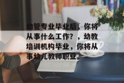 幼管专业毕业后，你将从事什么工作？，幼教培训机构毕业，你将从事幼儿教师职业。