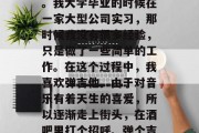 毕业了，总要换上新衣服、穿上西装走向社会。我大学毕业的时候在一家大型公司实习，那时候我没有很多经验，只是做了一些简单的工作。在这个过程中，我喜欢弹吉他。由于对音乐有着天生的喜爱，所以逐渐走上街头，在酒吧里打个招呼、弹个吉他。，吉他之路，从不自知到职业歌手的逆袭