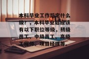 本科毕业工作后定什么级？，本科毕业后应该有以下职位等级，初级员工、中级员工、高级工程师、项目经理等。