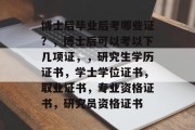 博士后毕业后考哪些证？，博士后可以考以下几项证，，研究生学历证书，学士学位证书，取业证书，专业资格证书，研究员资格证书