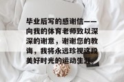 毕业后写的感谢信——向我的体育老师致以深深的谢意，谢谢您的教诲，我将永远珍视这段美好时光的运动生涯。