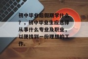 初中毕业后假期学什么？，初中毕业生应选择从事什么专业及职业，以便找到一份理想的工作。