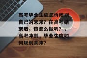 高考毕业生应怎样规划自己的未来？在高考结束后，该怎么做呢？，高考冲刺，毕业生应如何规划未来？