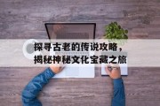 探寻古老的传说攻略，揭秘神秘文化宝藏之旅