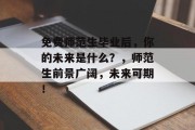 免费师范生毕业后，你的未来是什么？，师范生前景广阔，未来可期！