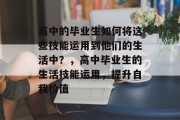 高中的毕业生如何将这些技能运用到他们的生活中？，高中毕业生的生活技能运用，提升自我价值