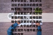 大学毕业后，我们的生活似乎和初中的教育有所不同。我们步入社会，拥有更宽广的视野和更强的能力，能够在职场中找到更好的发展机会。，大学后的成长，拓宽视野与提升能力带来的改变