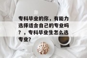 专科毕业的你，有能力选择适合自己的专业吗？，专科毕业生怎么选专业？