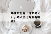 毕业后打算干什么考研？，考研热门专业有哪些？