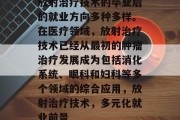 放射治疗技术的毕业后的就业方向多种多样。在医疗领域，放射治疗技术已经从最初的肿瘤治疗发展成为包括消化系统、眼科和妇科等多个领域的综合应用，放射治疗技术，多元化就业前景