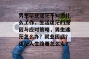 男生毕业迷茫不知做什么工作，生活迷茫的原因与应对策略，男生迷茫怎么办？就业困惑？迷茫人生路要怎么走？