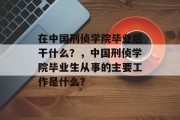 在中国刑侦学院毕业后干什么？，中国刑侦学院毕业生从事的主要工作是什么？