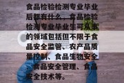 食品检验检测专业毕业后都有什么，食品检验检测专业毕业生可从事的领域包括但不限于食品安全监管、农产品质量控制、食品生物安全、食品安全管理、食品安全技术等。