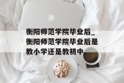 衡阳师范学院毕业后_衡阳师范学院毕业后是教小学还是教初中