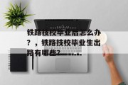 铁路技校毕业后怎么办？，铁路技校毕业生出路有哪些？
