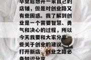 毕业后想开一家自己的店铺，但是对创业路又有些困惑。我了解到创业是一个需要智慧、勇气和决心的过程，所以今天我要和大家分享一些关于创业的建议。，打开新店，创业之路必备知识分享