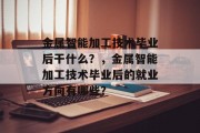金属智能加工技术毕业后干什么？，金属智能加工技术毕业后的就业方向有哪些？