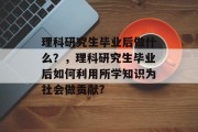 理科研究生毕业后做什么？，理科研究生毕业后如何利用所学知识为社会做贡献?
