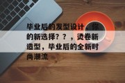 毕业后的发型设计，你的新选择？？，烫卷新造型，毕业后的全新时尚潮流