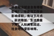 毕业后没就业会有哪些影响？，毕业没工作会影响求职，有以下几点，薪资降低、生活质量下降、人际关系疏远、社会地位受影响等。