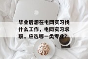 毕业后想在电网实习找什么工作，电网实习求职，应选哪一类专业？