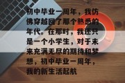 初中毕业一周年，我仿佛穿越回了那个熟悉的年代。在那时，我还只是一个小学生，对于未来充满无尽的期待和梦想，初中毕业一周年，我的新生活起航