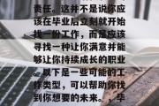 毕业意味着你将结束学业、承担生活和职业的责任。这并不是说你应该在毕业后立刻就开始找一份工作，而是应该寻找一种让你满意并能够让你持续成长的职业。以下是一些可能的工作类型，可以帮助你找到你想要的未来。，毕业生的选择，寻找满意职业路径的建议