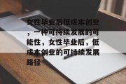 女性毕业后低成本创业，一种可持续发展的可能性，女性毕业后，低成本创业的可持续发展路径