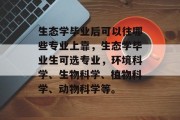 生态学毕业后可以往哪些专业上靠，生态学毕业生可选专业，环境科学、生物科学、植物科学、动物科学等。