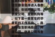 在商科教育中，毕业后往往都会选择进入各类企业，包括跨国公司、创业公司、金融机构等。以下是一些常见的毕业后的工作方向。，商科毕业生职场路径，跨国公司、创业公司与金融机构