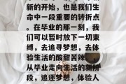 毕业是对生活的一个崭新的开始，也是我们生命中一段重要的转折点。在毕业的那一刻，我们可以暂时放下一切束缚，去追寻梦想，去体验生活的酸甜苦辣。，从毕业走向生活的新阶段，追逐梦想，体验人生百味