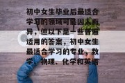 初中女生毕业后最适合学习的领域可能因人而异，但以下是一些普遍适用的答案，初中女生最适合学习的专业，数学、物理、化学和英语。