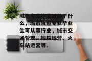 城轨专业毕业后能干什么，城市轨道专业毕业生可从事行业，城市交通管理、地铁运营、火车站运营等。