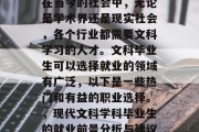 在当今的社会中，无论是学术界还是现实社会，各个行业都需要文科学习的人才。文科毕业生可以选择就业的领域有广泛，以下是一些热门和有益的职业选择。，现代文科学科毕业生的就业前景分析与建议