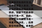 毕业季，我选择了回学校重新开始我的生活。对于大多数人来说，毕业后的就业市场会充满挑战，但留下的机会却往往只有一次。因此，选择留在校园读书是一项重大的决定。，选择留在校园读书，未来的就业市场与机会