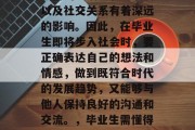 毕业是人生中一个重要的阶段，这个阶段对于人们的生活、职业发展以及社交关系有着深远的影响。因此，在毕业生即将步入社会时，要正确表达自己的想法和情感，做到既符合时代的发展趋势，又能够与他人保持良好的沟通和交流。，毕业生需懂得如何在求职市场找到合适的定位并做好自我表达