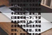 毕业了？找工作？是不是还在纠结要使用什么样的手机呢？今天就来聊聊毕业后应该使用的手机类型吧！首先，我们需要明确一下，不管未来在何处工作，关键还是实用性和信息传输效率。，毕业后，实用性高、传输效率高的手机类型