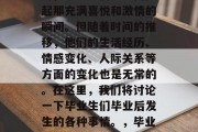 毕业典礼在新学年举行时，毕业生们总会回忆起那充满喜悦和激情的瞬间。但随着时间的推移，他们的生活经历、情感变化、人际关系等方面的变化也是无常的。在这里，我们将讨论一下毕业生们毕业后发生的各种事情。，毕业生人生中的重大转变与影响