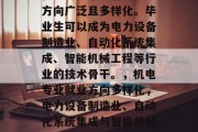 机电专业毕业后的就业方向广泛且多样化。毕业生可以成为电力设备制造业、自动化系统集成、智能机械工程等行业的技术骨干。，机电专业就业方向多样化，电力设备制造业、自动化系统集成与智能机械工程等。