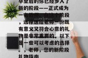 毕业后的你已经步入了新的阶段——正式成为一名教师。在这个阶段，选择送给老师一份既有意义又符合心意的礼物是非常重要的，以下是一些可以考虑的选择。，老师，您的新阶段礼物指南