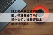 踏上初中新征途的同学们，你准备好了吗？，初中生们，准备好踏上新征途了吗？