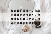 在青春的旋律中，少年班毕业后做什么？，少女成长的音乐之旅，少年班毕业后的精彩选择