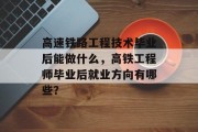 高速铁路工程技术毕业后能做什么，高铁工程师毕业后就业方向有哪些？