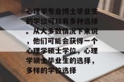 心理学专业博士毕业生的学位可以有多种选择。从大多数情况下来说，他们可能会获得一个心理学硕士学位，心理学硕士毕业生的选择，多样的学位选择
