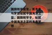 国旗班毕业生，用青春与梦想绘就中国海洋之蓝，国旗班学子，绘就中国海洋之蓝的青春梦想