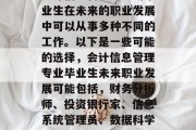 会计信息管理专业的毕业生在未来的职业发展中可以从事多种不同的工作。以下是一些可能的选择，会计信息管理专业毕业生未来职业发展可能包括，财务分析师、投资银行家、信息系统管理员、数据科学家等。