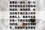 毕业是一个人生中极为重要的一部分，每一位同学都会在这个阶段有所成长、有所收获。在这份属于我们自己的毕业典礼上，我想与大家分享一下我毕业后最想说的话。，感谢大学四年，你是我人生中最宝贵的财富！