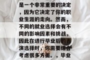 毕业后的你将如何选择自己的职业方向呢？这是一个非常重要的决定，因为它决定了你的职业生涯的走向。然而，不同的就业选择会有不同的影响因素和挑战，因此在进行毕业后的表演选择时，你需要综合考虑很多方面。，毕业后的职业选择，一个全面分析与策略