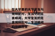 在大学里的大学室友与视频配对，生活中的完美瞬间，大学室友的完美视频配对，生活瞬间的乐趣分享
