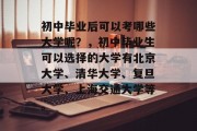 初中毕业后可以考哪些大学呢？，初中毕业生可以选择的大学有北京大学、清华大学、复旦大学、上海交通大学等。